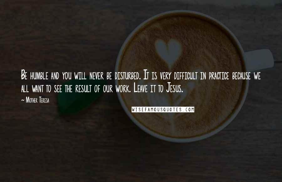 Mother Teresa Quotes: Be humble and you will never be disturbed. It is very difficult in practice because we all want to see the result of our work. Leave it to Jesus.