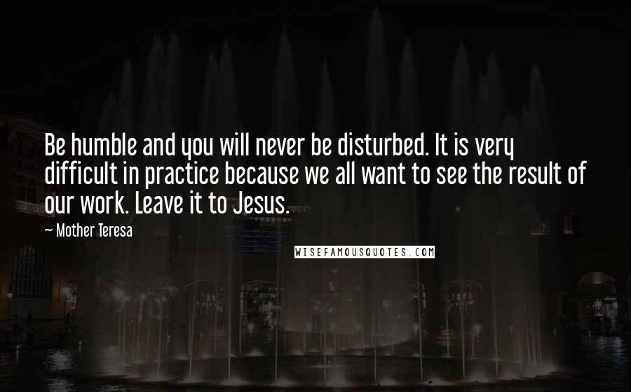 Mother Teresa Quotes: Be humble and you will never be disturbed. It is very difficult in practice because we all want to see the result of our work. Leave it to Jesus.