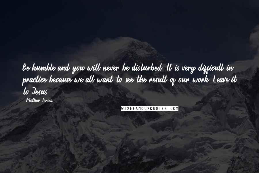 Mother Teresa Quotes: Be humble and you will never be disturbed. It is very difficult in practice because we all want to see the result of our work. Leave it to Jesus.