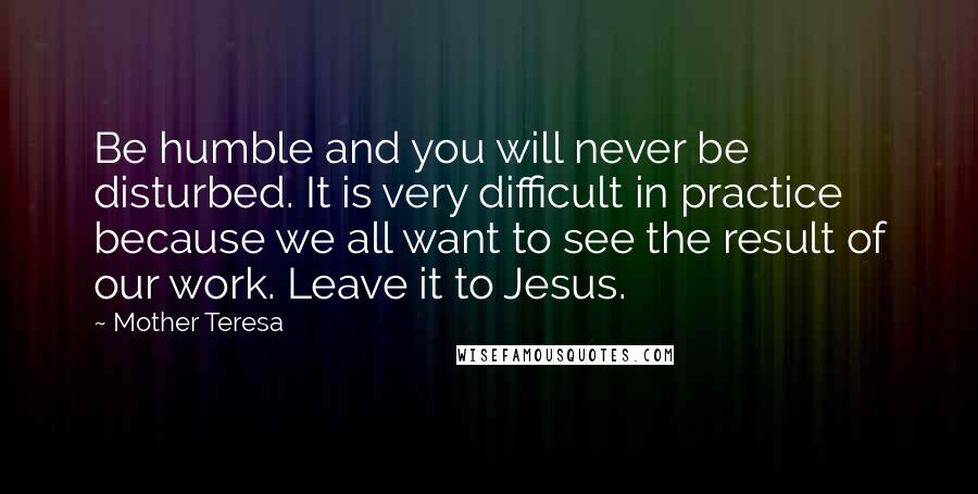 Mother Teresa Quotes: Be humble and you will never be disturbed. It is very difficult in practice because we all want to see the result of our work. Leave it to Jesus.