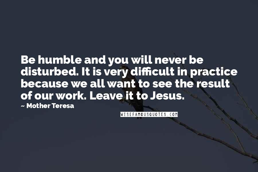 Mother Teresa Quotes: Be humble and you will never be disturbed. It is very difficult in practice because we all want to see the result of our work. Leave it to Jesus.