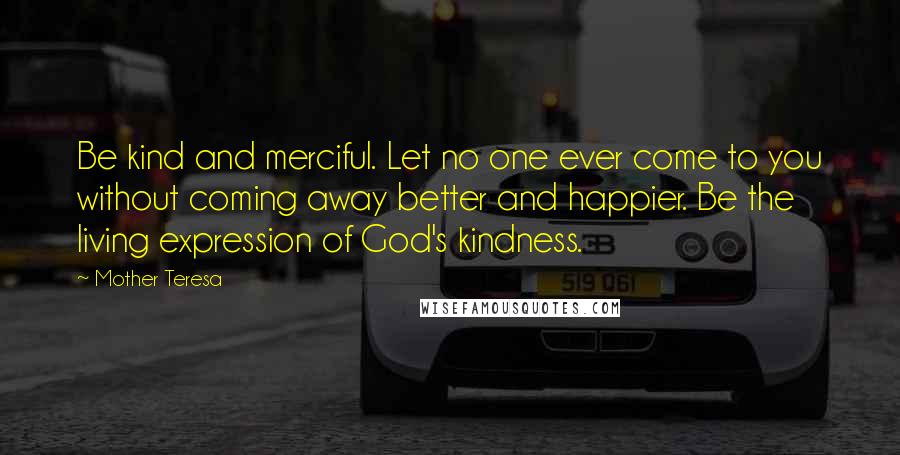 Mother Teresa Quotes: Be kind and merciful. Let no one ever come to you without coming away better and happier. Be the living expression of God's kindness.