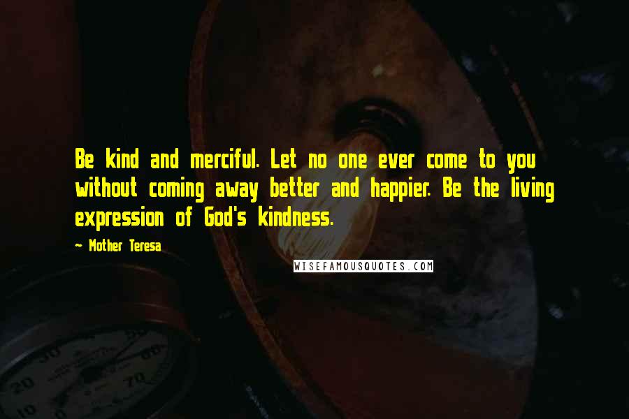 Mother Teresa Quotes: Be kind and merciful. Let no one ever come to you without coming away better and happier. Be the living expression of God's kindness.