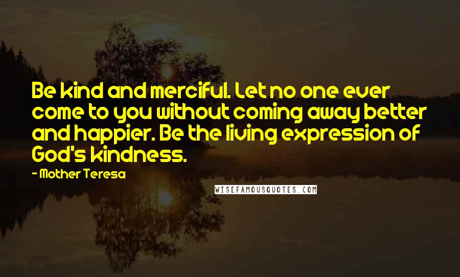 Mother Teresa Quotes: Be kind and merciful. Let no one ever come to you without coming away better and happier. Be the living expression of God's kindness.