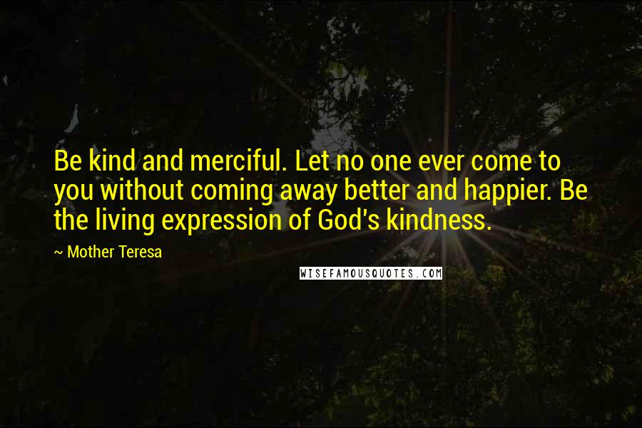 Mother Teresa Quotes: Be kind and merciful. Let no one ever come to you without coming away better and happier. Be the living expression of God's kindness.