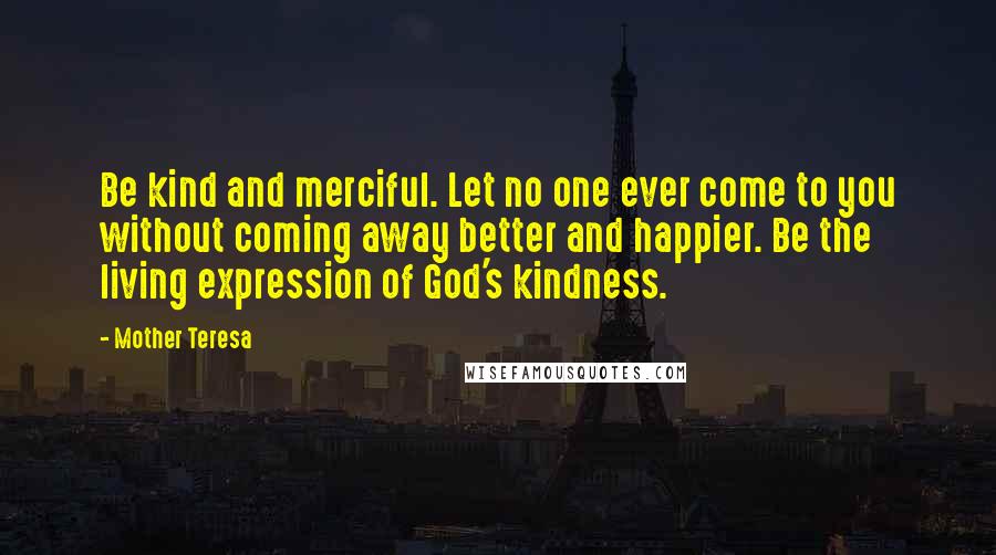 Mother Teresa Quotes: Be kind and merciful. Let no one ever come to you without coming away better and happier. Be the living expression of God's kindness.