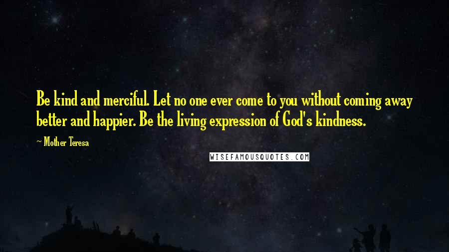 Mother Teresa Quotes: Be kind and merciful. Let no one ever come to you without coming away better and happier. Be the living expression of God's kindness.