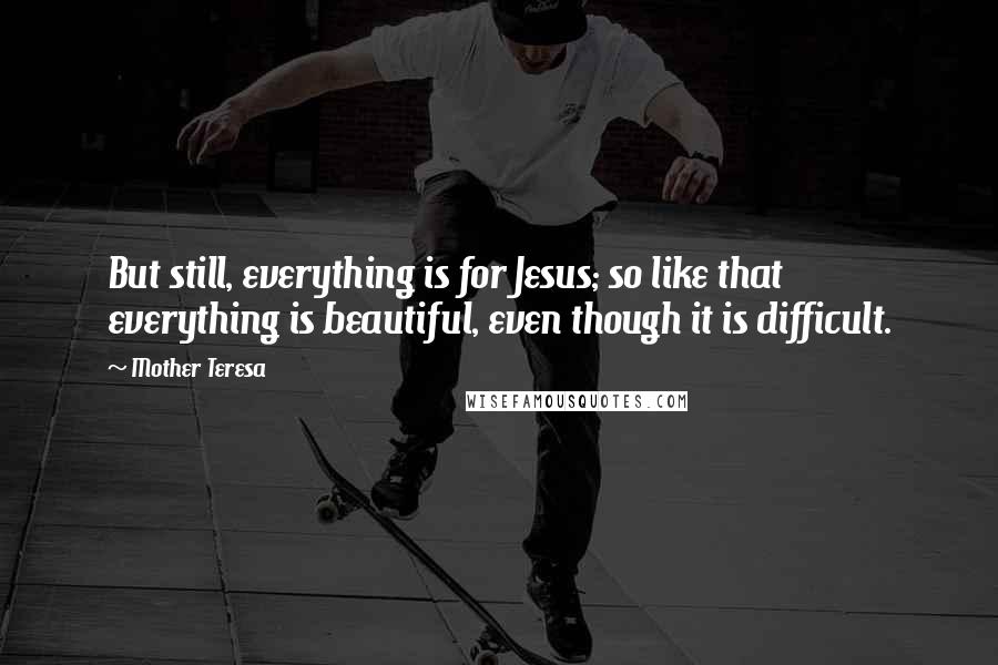 Mother Teresa Quotes: But still, everything is for Jesus; so like that everything is beautiful, even though it is difficult.