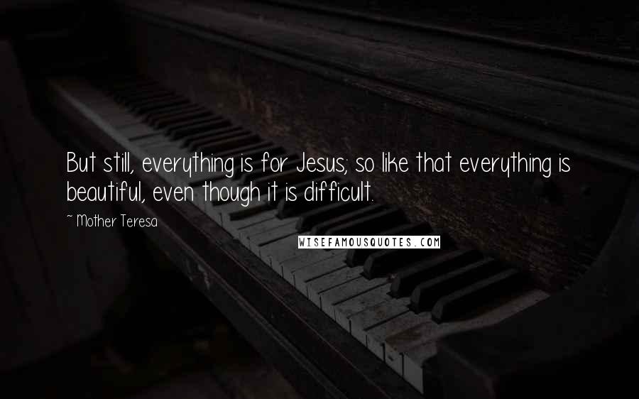 Mother Teresa Quotes: But still, everything is for Jesus; so like that everything is beautiful, even though it is difficult.