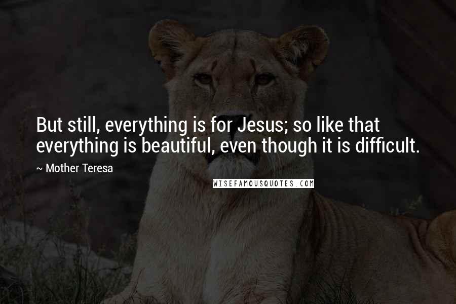 Mother Teresa Quotes: But still, everything is for Jesus; so like that everything is beautiful, even though it is difficult.