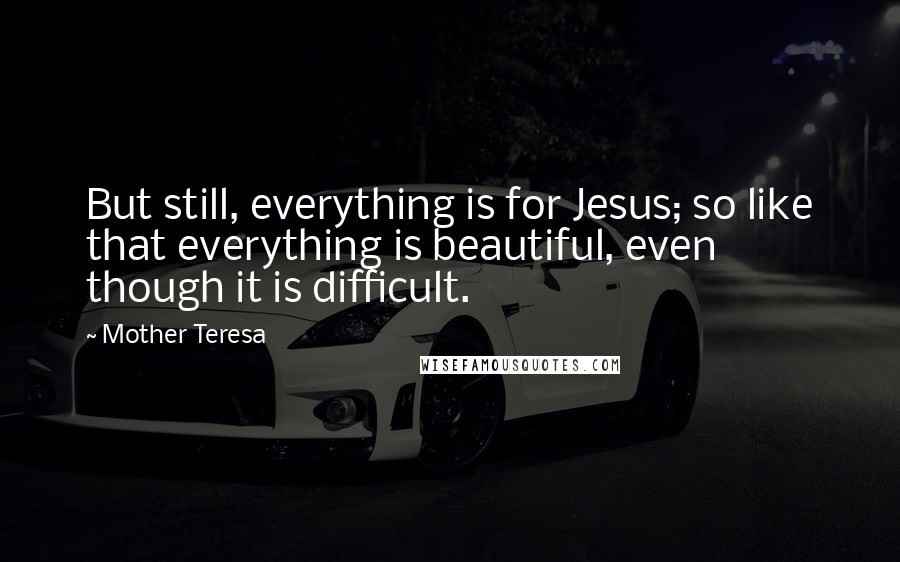 Mother Teresa Quotes: But still, everything is for Jesus; so like that everything is beautiful, even though it is difficult.