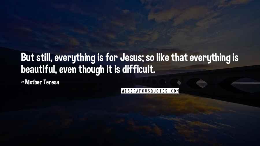 Mother Teresa Quotes: But still, everything is for Jesus; so like that everything is beautiful, even though it is difficult.