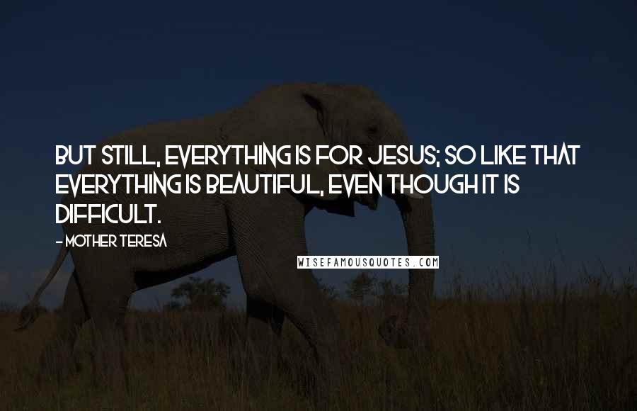 Mother Teresa Quotes: But still, everything is for Jesus; so like that everything is beautiful, even though it is difficult.