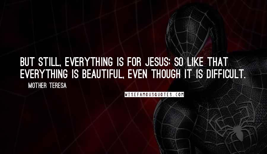 Mother Teresa Quotes: But still, everything is for Jesus; so like that everything is beautiful, even though it is difficult.