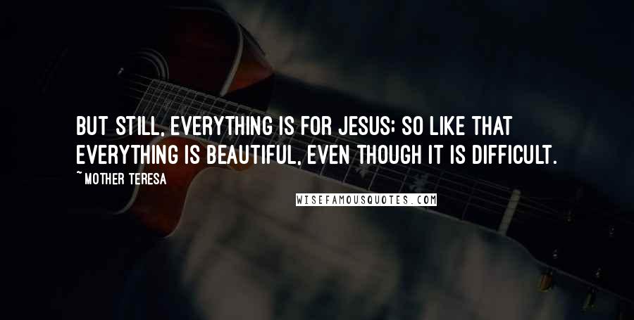 Mother Teresa Quotes: But still, everything is for Jesus; so like that everything is beautiful, even though it is difficult.