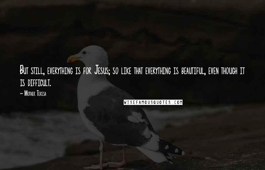 Mother Teresa Quotes: But still, everything is for Jesus; so like that everything is beautiful, even though it is difficult.