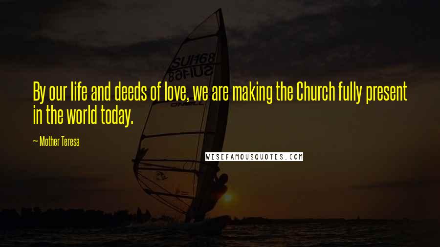 Mother Teresa Quotes: By our life and deeds of love, we are making the Church fully present in the world today.