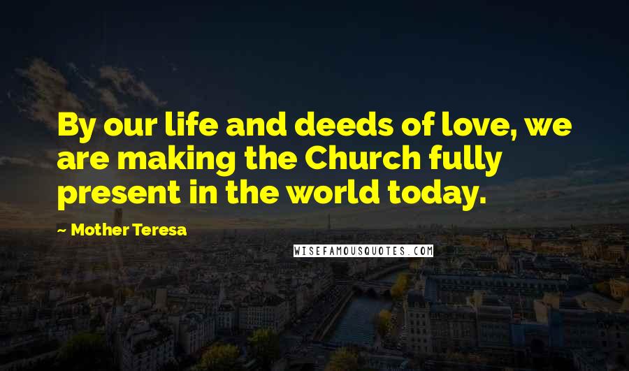 Mother Teresa Quotes: By our life and deeds of love, we are making the Church fully present in the world today.