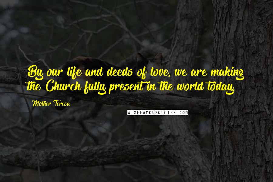 Mother Teresa Quotes: By our life and deeds of love, we are making the Church fully present in the world today.