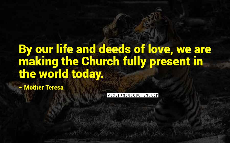 Mother Teresa Quotes: By our life and deeds of love, we are making the Church fully present in the world today.