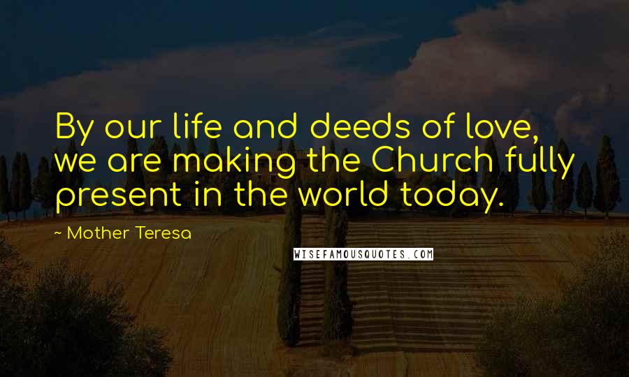 Mother Teresa Quotes: By our life and deeds of love, we are making the Church fully present in the world today.