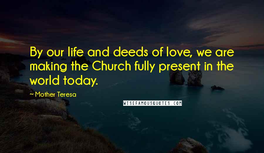 Mother Teresa Quotes: By our life and deeds of love, we are making the Church fully present in the world today.