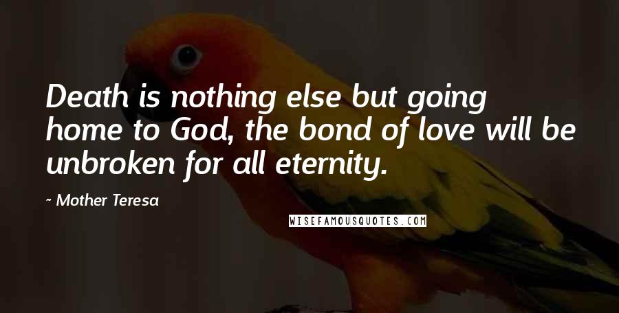 Mother Teresa Quotes: Death is nothing else but going home to God, the bond of love will be unbroken for all eternity.