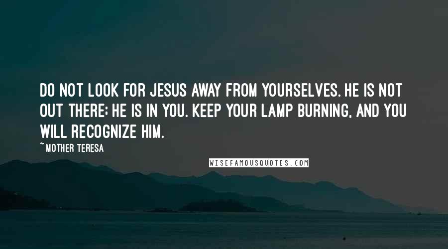 Mother Teresa Quotes: Do not look for Jesus away from yourselves. He is not out there; He is in you. Keep your lamp burning, and you will recognize him.