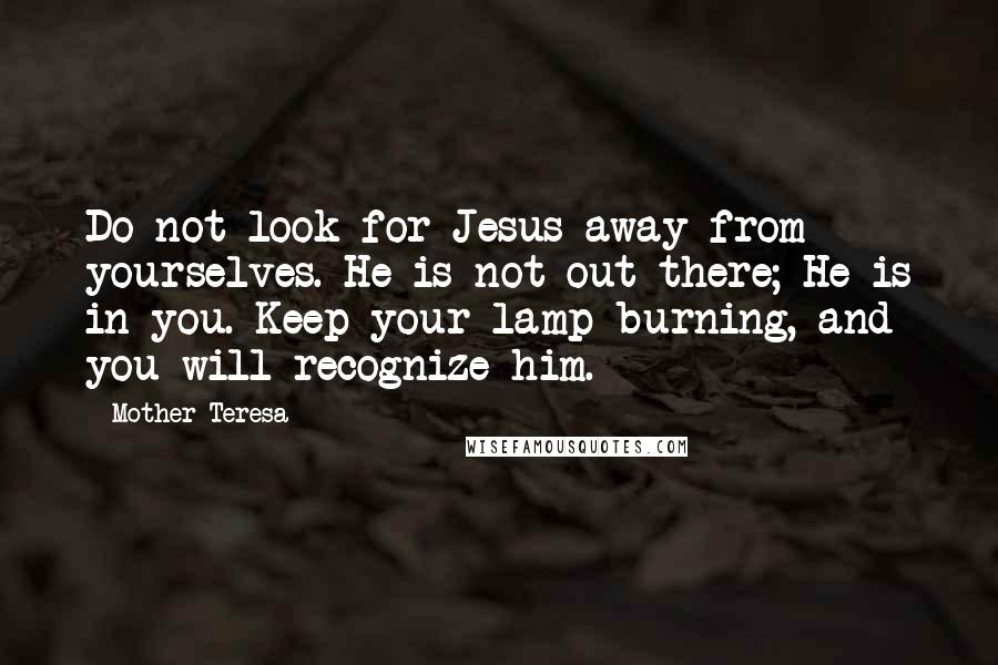 Mother Teresa Quotes: Do not look for Jesus away from yourselves. He is not out there; He is in you. Keep your lamp burning, and you will recognize him.