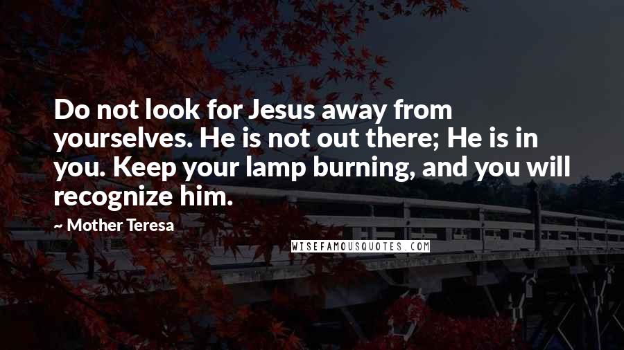 Mother Teresa Quotes: Do not look for Jesus away from yourselves. He is not out there; He is in you. Keep your lamp burning, and you will recognize him.