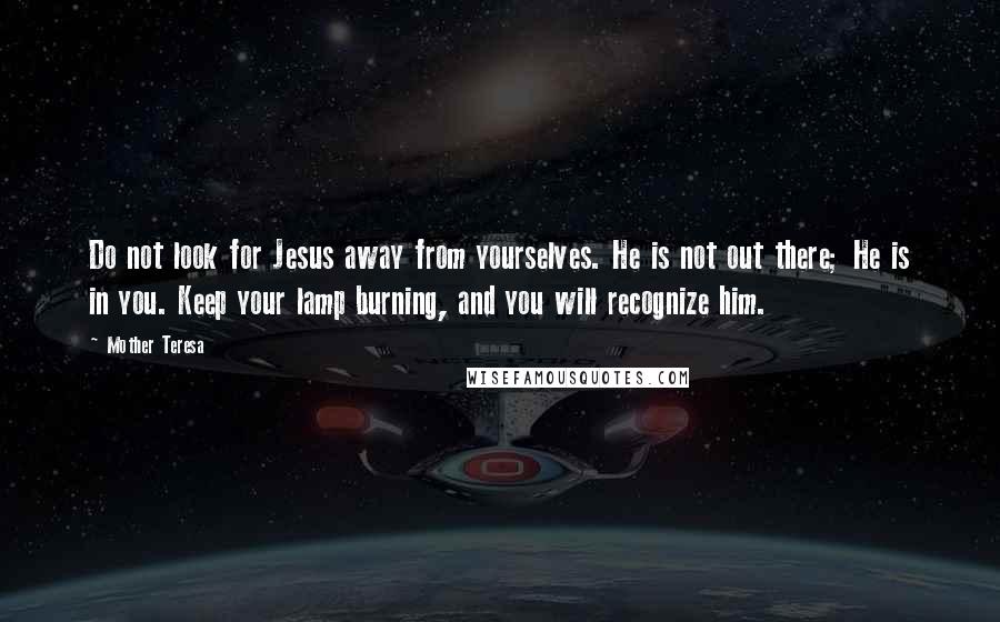 Mother Teresa Quotes: Do not look for Jesus away from yourselves. He is not out there; He is in you. Keep your lamp burning, and you will recognize him.