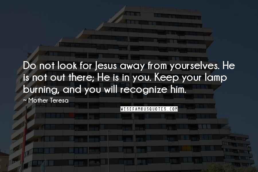 Mother Teresa Quotes: Do not look for Jesus away from yourselves. He is not out there; He is in you. Keep your lamp burning, and you will recognize him.