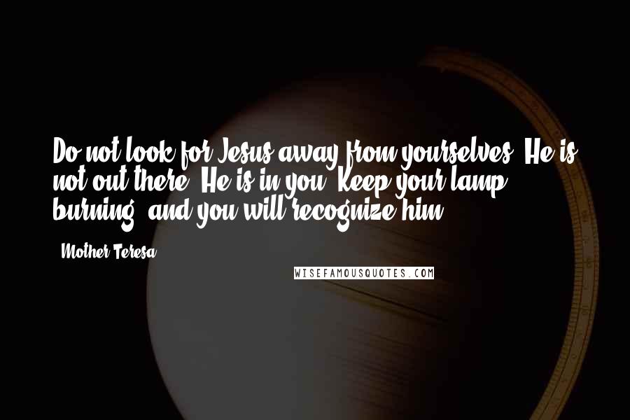 Mother Teresa Quotes: Do not look for Jesus away from yourselves. He is not out there; He is in you. Keep your lamp burning, and you will recognize him.