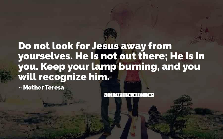 Mother Teresa Quotes: Do not look for Jesus away from yourselves. He is not out there; He is in you. Keep your lamp burning, and you will recognize him.