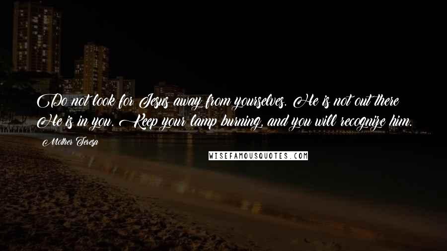 Mother Teresa Quotes: Do not look for Jesus away from yourselves. He is not out there; He is in you. Keep your lamp burning, and you will recognize him.