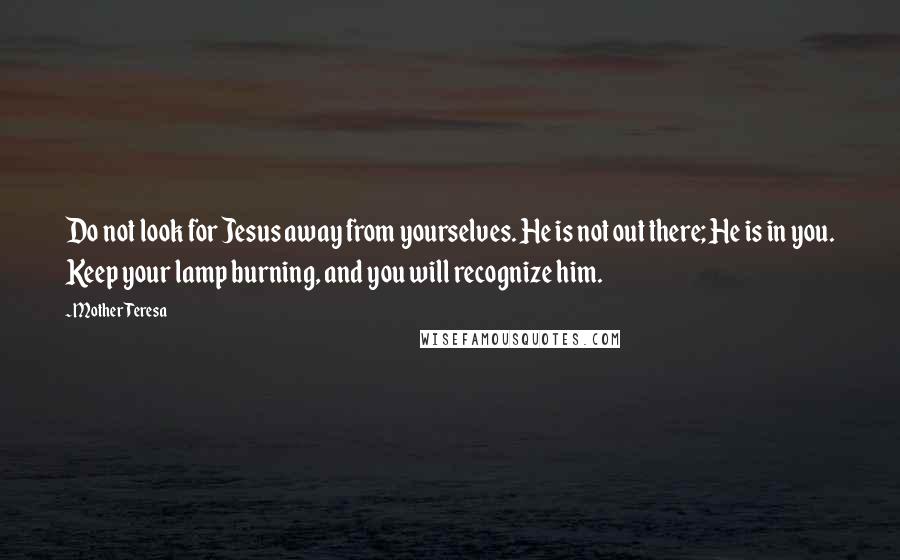 Mother Teresa Quotes: Do not look for Jesus away from yourselves. He is not out there; He is in you. Keep your lamp burning, and you will recognize him.