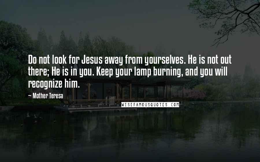 Mother Teresa Quotes: Do not look for Jesus away from yourselves. He is not out there; He is in you. Keep your lamp burning, and you will recognize him.