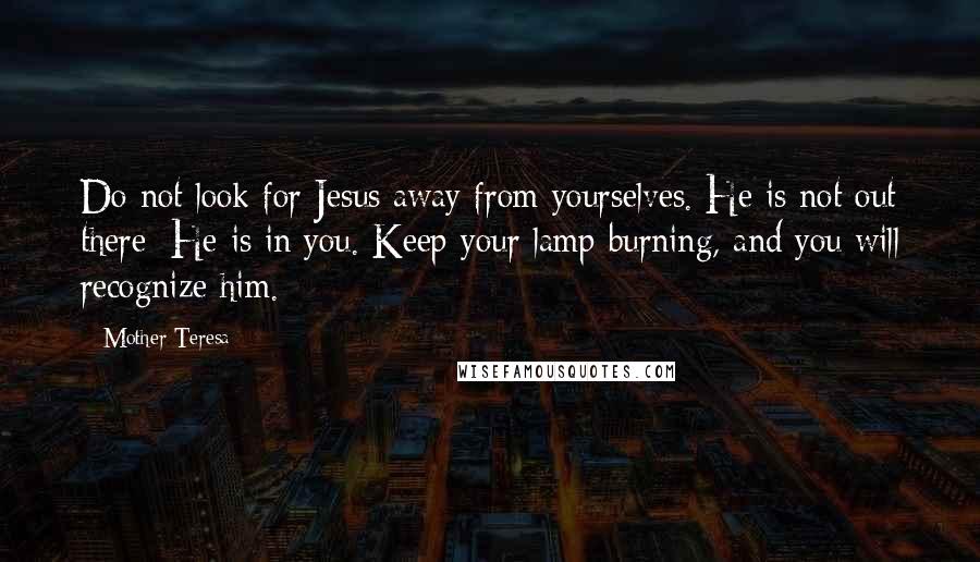 Mother Teresa Quotes: Do not look for Jesus away from yourselves. He is not out there; He is in you. Keep your lamp burning, and you will recognize him.