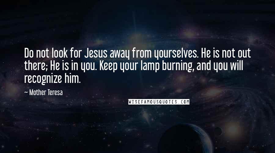 Mother Teresa Quotes: Do not look for Jesus away from yourselves. He is not out there; He is in you. Keep your lamp burning, and you will recognize him.