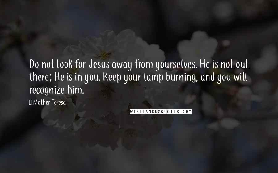 Mother Teresa Quotes: Do not look for Jesus away from yourselves. He is not out there; He is in you. Keep your lamp burning, and you will recognize him.