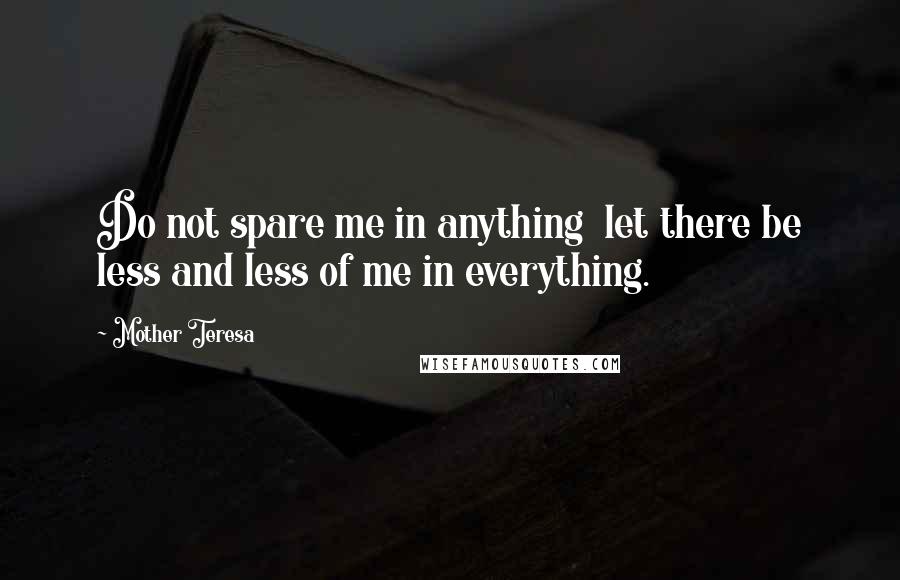 Mother Teresa Quotes: Do not spare me in anything let there be less and less of me in everything.