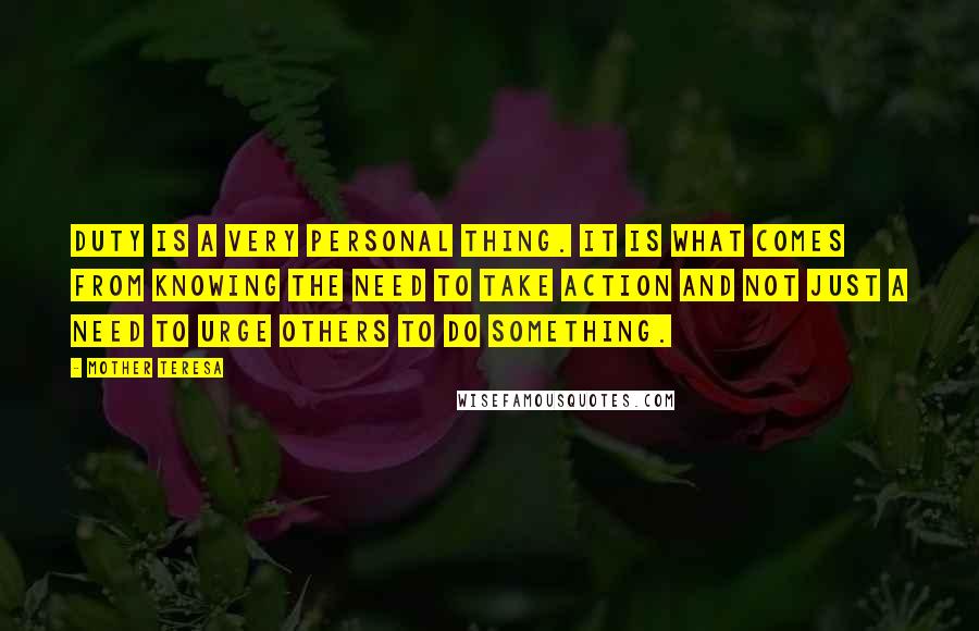 Mother Teresa Quotes: Duty is a very personal thing. It is what comes from knowing the need to take action and not just a need to urge others to do something.