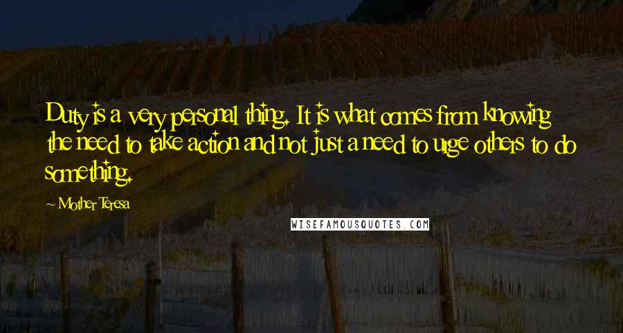 Mother Teresa Quotes: Duty is a very personal thing. It is what comes from knowing the need to take action and not just a need to urge others to do something.