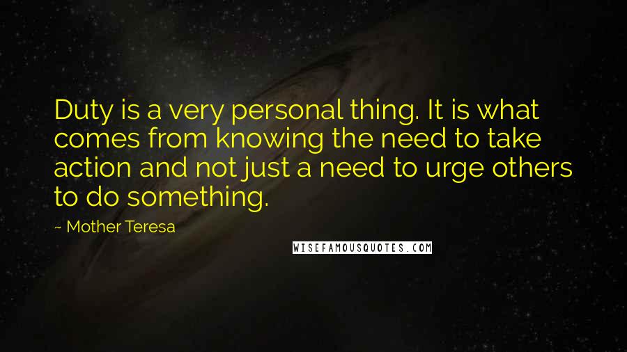 Mother Teresa Quotes: Duty is a very personal thing. It is what comes from knowing the need to take action and not just a need to urge others to do something.