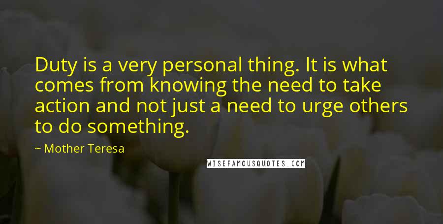 Mother Teresa Quotes: Duty is a very personal thing. It is what comes from knowing the need to take action and not just a need to urge others to do something.