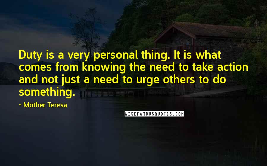 Mother Teresa Quotes: Duty is a very personal thing. It is what comes from knowing the need to take action and not just a need to urge others to do something.