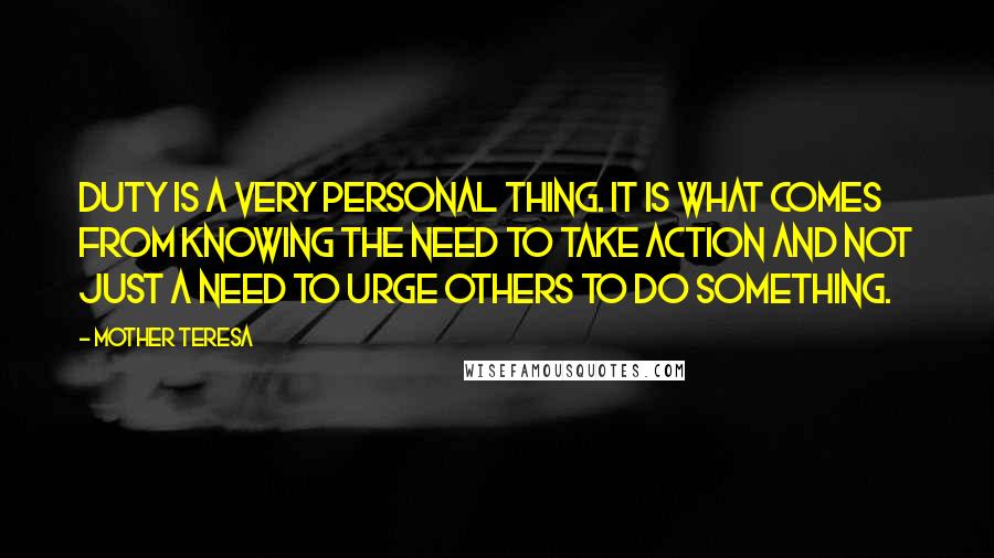 Mother Teresa Quotes: Duty is a very personal thing. It is what comes from knowing the need to take action and not just a need to urge others to do something.