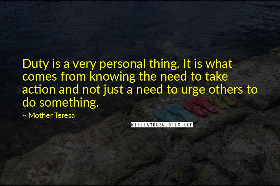 Mother Teresa Quotes: Duty is a very personal thing. It is what comes from knowing the need to take action and not just a need to urge others to do something.