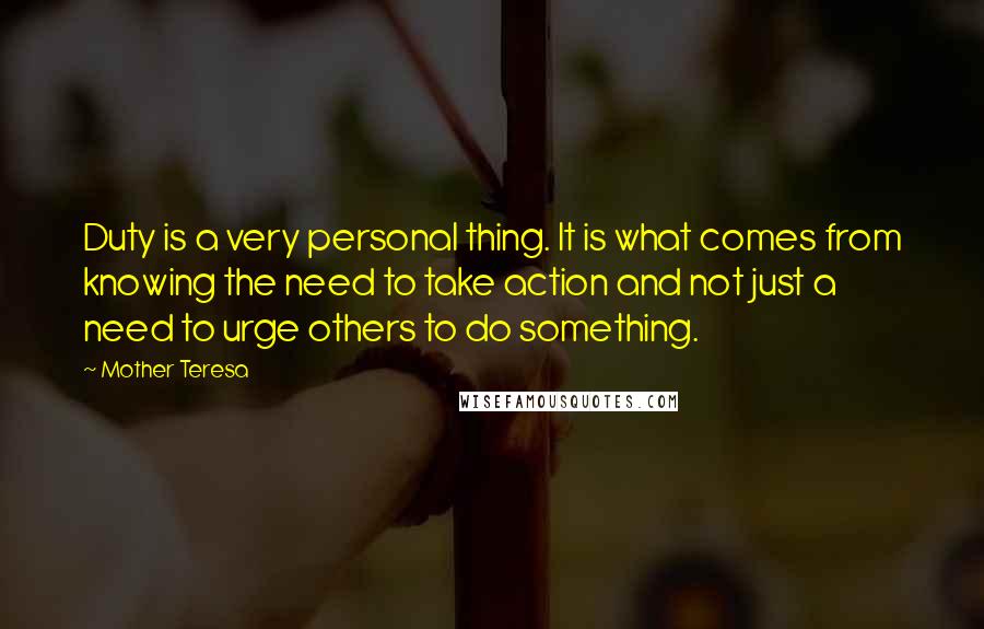 Mother Teresa Quotes: Duty is a very personal thing. It is what comes from knowing the need to take action and not just a need to urge others to do something.