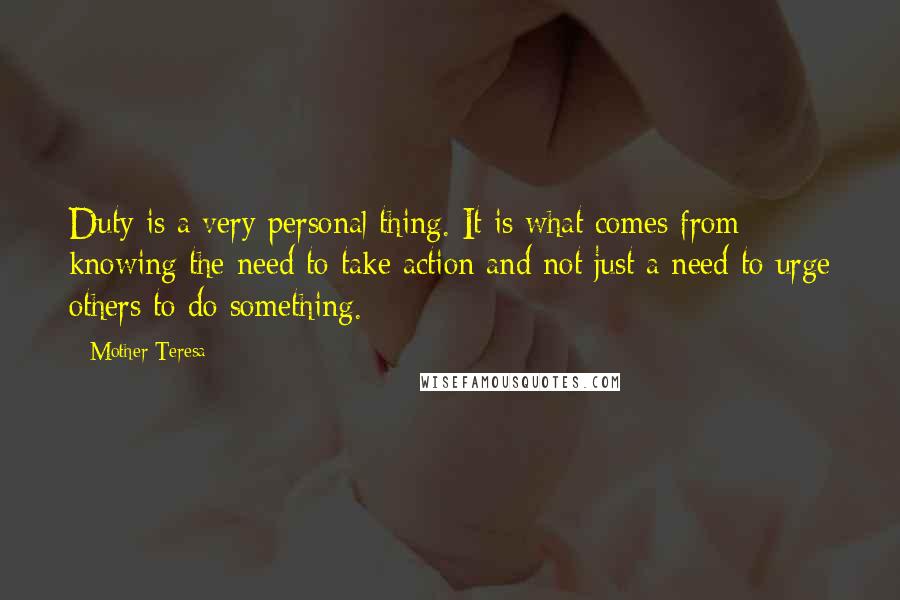 Mother Teresa Quotes: Duty is a very personal thing. It is what comes from knowing the need to take action and not just a need to urge others to do something.